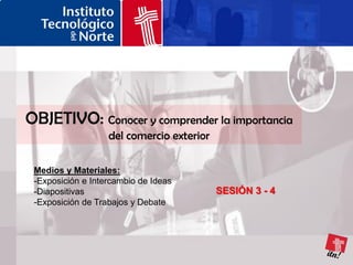 OBJETIVO: Conocer y comprender la importancia
                   del comercio exterior

 Medios y Materiales:
 -Exposición e Intercambio de Ideas
 -Diapositivas                             SESIÓN 3 - 4
 -Exposición de Trabajos y Debate
 