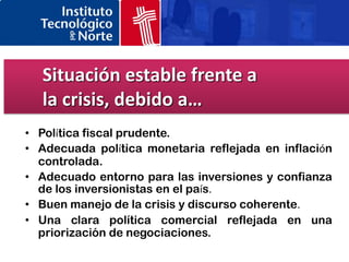 Situación estable frente a
  la crisis, debido a…
• Política fiscal prudente.
• Adecuada política monetaria reflejada en inflación
  controlada.
• Adecuado entorno para las inversiones y confianza
  de los inversionistas en el país.
• Buen manejo de la crisis y discurso coherente.
• Una clara política comercial reflejada en una
  priorización de negociaciones.
 
