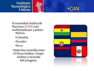 •CAN

•Comunidad Andina de
Naciones (CAN) está
conformada por 4 países:
   •Bolivia
   •Colombia
   •Ecuador
   •Perú
 •Antes fue conocido como
  el Pacto Andino, Grupo
     Andino o Acuerdo
       deCartagena.
 