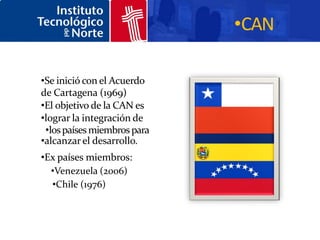 •CAN

•Se inició con el Acuerdo
de Cartagena (1969)
•El objetivo de la CAN es
•lograr la integración de
 •los países miembros para
•alcanzar el desarrollo.
•Ex países miembros:
  •Venezuela (2006)
  •Chile (1976)
 