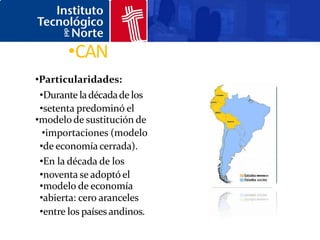 •CAN
•Particularidades:
 •Durante la década de los
 •setenta predominó el
•modelo de sustitución de
  •importaciones (modelo
 •de economía cerrada).
 •En la década de los
 •noventa se adoptó el
 •modelo de economía
 •abierta: cero aranceles
 •entre los países andinos.
 