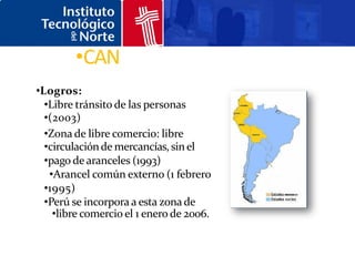 •CAN
•Logros:
  •Libre tránsito de las personas
  •(2003)
  •Zona de libre comercio: libre
  •circulación de mercancías, sin el
  •pago de aranceles (1993)
   •Arancel común externo (1 febrero
  •1995)
  •Perú se incorpora a esta zona de
    •libre comercio el 1 enero de 2006.
 