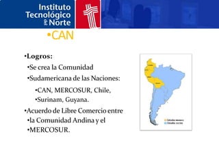 •CAN
•Logros:
•Se crea la Comunidad
•Sudamericana de las Naciones:
   •CAN, MERCOSUR, Chile,
   •Surinam, Guyana.
•Acuerdo de Libre Comercio entre
 •la Comunidad Andina y el
 •MERCOSUR.
 