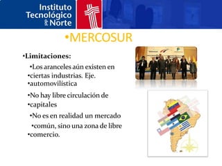 •MERCOSUR
•Limitaciones:
  •Los aranceles aún existen en
 •ciertas industrias. Eje.
 •automovilística
 •No hay libre circulación de
 •capitales
  •No es en realidad un mercado
   •común, sino una zona de libre
 •comercio.
 