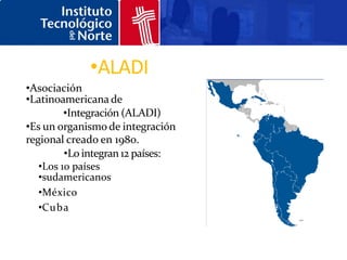 •ALADI
•Asociación
•Latinoamericana de
         •Integración (ALADI)
•Es un organismo de integración
regional creado en 1980.
         •Lo integran 12 países:
   •Los 10 países
   •sudamericanos
   •México
   •Cuba
 