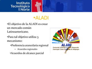 •ALADI
•El objetivo de la ALADI es crear
un mercado común
Latinoamericano.
•Para tal objetivo utiliza 3
mecanismo:
  •Preferencia arancelaria regional
      – Acuerdos regionales
  •Acuerdos de alcance parcial
 