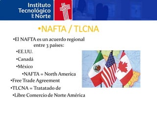 •NAFTA / TLCNA
 •El NAFTA es un acuerdo regional
          entre 3 países:
  •EE.UU.
  •Canadá
  •México
     •NAFTA = North America
•Free Trade Agreement
•TLCNA = Tratatado de
 •Libre Comercio de Norte América
 