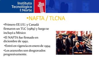 •NAFTA / TLCNA
•Primero EE.UU. y Canadá
firmaron un TLC (1989) y luego se
incluyó a México
•El NAFTA fue firmado en
diciembre de 1992.
 •Entró en vigencia en enero de 1994
•Los aranceles son desgravados
progresivamente.
 