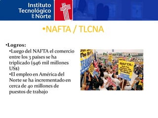 •NAFTA / TLCNA
•Logros:
  •Luego del NAFTA el comercio
  entre los 3 países se ha
  triplicado (946 mil millones
  US$)
  •El empleo en América del
  Norte se ha incrementado en
  cerca de 40 millones de
  puestos de trabajo
 