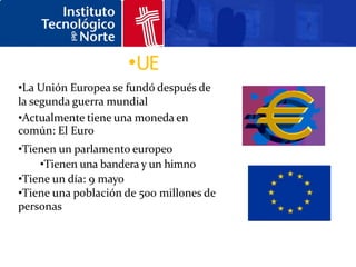 •UE
•La Unión Europea se fundó después de
la segunda guerra mundial
•Actualmente tiene una moneda en
común: El Euro
•Tienen un parlamento europeo
    •Tienen una bandera y un himno
•Tiene un día: 9 mayo
•Tiene una población de 500 millones de
personas
 