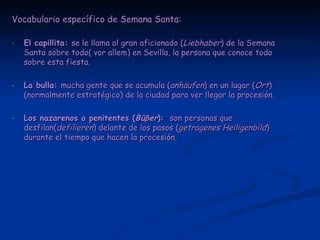 Vocabulario específico de Semana Santa: El capillita:  se le llama al gran aficionado ( Liebhaber ) de la Semana Santa sobre todo( vor allem) en Sevilla, la persona que conoce todo sobre esta fiesta. La bulla:  mucha gente que se acumula ( anhäufen ) en un lugar ( Ort ) (normalmente estratégico) de la ciudad para ver llegar la procesión. Los nazarenos o penitentes ( Bü β er ):  son personas que desfilan( defilieren ) delante de los pasos ( getragenes Heiligenbild ) durante el tiempo que hacen la procesión. 