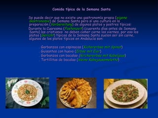 Comida típica de la Semana Santa Se puede decir que no existe una gastronomía propia ( eigene   Gastronomie ) de Semana Santa pero sí una cultura en la preparación ( Vorbereitung ) de algunos platos y postres típicos: Durante la Cuaresma ( Fastenzeit ) (cuarenta días antes de Semana Santa) los cristianos  no deben comer carne los viernes, por eso los platos ( Gericht ) típicos de la Semana Santa suelen ser sin carne, algunos de los platos típicos en Andalucía son: . Garbanzos con espinacas ( Kichererbse mit Spinat ) . Guisantes con huevo ( Erbse mit Eier ) . Garbanzos con bacalao  ( Kirchererbse mit Kabeljaus ) . Tortillitas de bacalao ( kleine Kabejausomelette ) 
