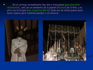 - En el cortejo normalmente hay dos o tres pasos ( geschmückte Aufbauten ) , uno con un momento de la pasión ( Passion ) de Cristo, y el otro con la Virgen ( die Jungfrau María ). Cada uno de estos pasos suele llevar música pero también pueden ir en silencio.  