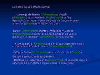 Los días de la Semana Santa: -  Domingo de Ramos  (  Palmsonntag ): desfila ( defielieren ) la Hermandad (  Bruderschaft ) de “La Borriquita”:  entrada triunfal de Jesús en Jerusalén como "servidor“( Diener ) de la Palabra de Dios. Lunes  ( Ostermontag ),  Martes, Miércoles y Jueves  ( Gründonnerstag ) Santo: se celebra la Pasión de Cristo: desde que lo condenan ( verdammen )  hasta su muerte. - Viernes Santo  ( Karfreitag ), día en el que Cristo murió, sale en procesión El Santo Entierro  ( heiliges Begräbnis ) -Sábado Santo  ( Ostersamstag ):es un día de luto ( Trauer ) y descanso porque Jesús está muerto . -  Domingo de Resurrección  ( Ostersonntag ): es un día de alegría para todos los cristianos porque Jesús ha resucitado.  