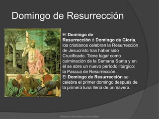 Domingo de ResurrecciónEl Domingo de Resurrección ó Domingo de Gloria, los cristianos celebran la Resurrección de Jesucristo tras haber sido Crucificado. Tiene lugar como culminación de la Semana Santa y en él se abre un nuevo período litúrgico: la Pascua de Resurrección. El Domingo de Resurrección se celebra el primer domingo después de la primera luna llena de primavera.Editado por:Elsa Rebeca Chavez Mejia
