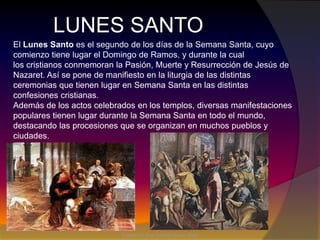 LUNES SANTOEl Lunes Santo es el segundo de los días de la Semana Santa, cuyo comienzo tiene lugar el Domingo de Ramos, y durante la cual los cristianos conmemoran la Pasión, Muerte y Resurrección de Jesús de Nazaret. Así se pone de manifiesto en la liturgia de las distintas ceremonias que tienen lugar en Semana Santa en las distintas confesiones cristianas.Además de los actos celebrados en los templos, diversas manifestaciones populares tienen lugar durante la Semana Santa en todo el mundo, destacando las procesiones que se organizan en muchos pueblos y ciudades.Editado por:Elsa Rebeca Chavez Mejia