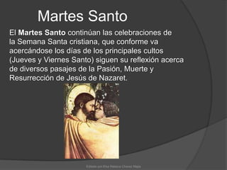 Martes SantoEl Martes Santo continúan las celebraciones de la Semana Santa cristiana, que conforme va acercándose los días de los principales cultos (Jueves y Viernes Santo) siguen su reflexión acerca de diversos pasajes de la Pasión, Muerte y Resurrección de Jesús de Nazaret.Editado por:Elsa Rebeca Chavez Mejia