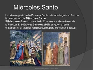 Miércoles SantoLa primera parte de la Semana Santa cristiana llega a su fin con la celebración del Miércoles Santo.El Miércoles Santo marca de la Cuaresma y el comienzo de la Pascua. El Miércoles Santo es el día en que se reúne el Sanedrín, el tribunal religioso judío, para condenar a Jesús.Editado por:Elsa Rebeca Chavez Mejia