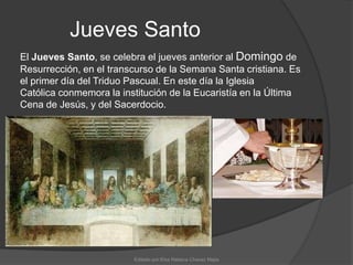 Jueves SantoEl Jueves Santo, se celebra el jueves anterior al Domingo de Resurrección, en el transcurso de la Semana Santa cristiana. Es el primer día del Triduo Pascual. En este día la Iglesia Católica conmemora la institución de la Eucaristía en la Última Cena de Jesús, y del Sacerdocio.Editado por:Elsa Rebeca Chavez Mejia