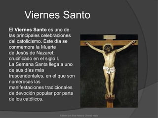 Viernes SantoEl Viernes Santo es uno de las principales celebraciones del catolicismo. Este día se conmemora la Muerte de Jesús de Nazaret, crucificado en el siglo I. La Semana Santa llega a uno de sus días más trascendentales, en el que son numerosas las manifestaciones tradicionales de devoción popular por parte de los católicos.Editado por:Elsa Rebeca Chavez Mejia