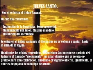 JUEVES SANTO.  Con él se inicia el triduo Pascual.  En este día celebramos. Institución de la Eucaristía . Como memorial.  Mandamiento del Amor.  Máximo mandato. Institución del sacerdocio.  Se entra en el triduo cantando el Gloria que no se volverá a cantar  hasta  la misa de la vigilia.  Finalizados los oficios vespertinos, el Santísimo Sacramento se traslada del Sagrario al llamado "monumento", un altar efímero que se coloca ex-profeso para esta celebración, quedando el Sagrario abierto. Igualmente, el altar es despojado de todo tipo de ornato. 