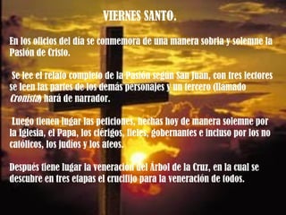 VIERNES SANTO.  En los oficios del día se conmemora de una manera sobria y solemne la Pasión de Cristo. Se lee el relato completo de la Pasión según San Juan, con tres lectores se leen las partes de los demás personajes y un tercero (llamado  Cronista ) hará de narrador. Luego tienen lugar las peticiones, hechas hoy de manera solemne por la Iglesia, el Papa, los clérigos, fieles, gobernantes e incluso por los no católicos, los judíos y los ateos.  Después tiene lugar la veneración del Árbol de la Cruz, en la cual se descubre en tres etapas el crucifijo para la veneración de todos.  