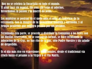 Hoy no se celebra la Eucaristía en todo el mundo.  El altar luce sin mantel, sin cruz, sin velas ni adornos.  Recordamos la pasión y la muerte de Jesús.  Los ministros se postran en el suelo ante el altar al comienzo de la ceremonia. Son la imagen de la humanidad hundida y oprimida, y al tiempo penitente que implora perdón por sus pecados. Terminada esta parte, se procede a distribuir la Comunión a los fieles con las Hostias reservadas, no se consagran formas, se hace terminada la adoración de la Cruz, no hay rito de la paz, sólo Padre Nuestro y sin saludo de despedida. Es el día más rico en expresiones devocionales, desde el tradicional vía crucis hasta el pésame a la Virgen ó el Via Matris.  