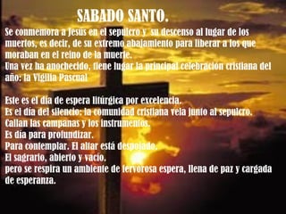 SABADO SANTO.  Se conmemora a Jesús en el sepulcro y  su descenso al lugar de los muertos, es decir, de su extremo abajamiento para liberar a los que moraban en el reino de la muerte. Una vez ha anochecido, tiene lugar la principal celebración cristiana del año: la Vigilia Pascual Este es el día de espera litúrgica por excelencia.  Es el día del silencio: la comunidad cristiana vela junto al sepulcro.  Callan las campanas y los instrumentos.  Es día para profundizar.  Para contemplar. El altar está despojado.  El sagrario, abierto y vacío.  pero se respira un ambiente de fervorosa espera, llena de paz y cargada de esperanza. 