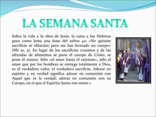 Sobre la vida y la obra de Jesús, la carta a los Hebreos puso como lema una frase del salmo 40 : «No quisiste sacrificio ni oblación; pero me has formado un cuerpo» (Hb 10, 5). En lugar de los sacrificios cruentos y de las ofrendas de alimentos se pone el cuerpo de Cristo, se pone él mismo. Sólo «el amor hasta el extremo», sólo el amor que por los hombres se entrega totalmente a Dios, es el verdadero culto, el verdadero sacrificio. Adorar en espíritu y en verdad significa adorar en comunión con Aquel que es la verdad; adorar en comunión con su Cuerpo, en el que el Espíritu Santo nos reúne.»