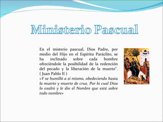 En el misterio pascual, Dios Padre, por medio del Hijo en el Espíritu Paráclito, se ha inclinado sobre cada hombre ofreciéndole la posibilidad de la redención del pecado y la liberación de la muerte". ( Juan Pablo II ) «Y se humilló a sí mismo, obedeciendo hasta la muerte y muerte de cruz. Por lo cual Dios lo exaltó y le dio el Nombre que está sobre todo nombre»