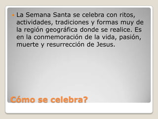 Cómo se celebra?La Semana Santa se celebra con ritos, actividades, tradiciones y formas muy de la región geográfica donde se realice. Es en la conmemoración de la vida, pasión, muerte y resurrección de Jesus.