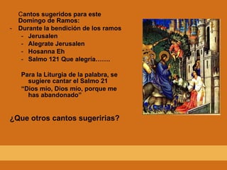 C antos sugeridos para este Domingo de Ramos: Durante la bendición de los ramos Jerusalen Alegrate Jerusalen Hosanna Eh Salmo 121 Que alegría……. Para la Liturgia de la palabra, se sugiere cantar el Salmo 21 “ Dios mío, Dios mío, porque me has abandonado” ¿Que otros cantos sugeririas? 