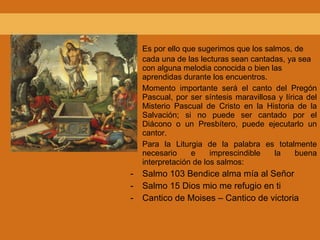 Es por ello que sugerimos que los salmos, de cada una de las lecturas sean cantadas, ya sea con alguna melodia conocida o bien las aprendidas durante los encuentros. Momento importante será el canto del Pregón Pascual, por ser síntesis maravillosa y lírica del Misterio Pascual de Cristo en la Historia de la Salvación; si no puede ser cantado por el Diácono o un Presbítero, puede ejecutarlo un cantor. Para la Liturgia de la palabra es totalmente necesario e imprescindible la buena interpretación de los salmos: Salmo 103 Bendice alma mía al Señor Salmo 15 Dios mio me refugio en ti Cantico de Moises – Cantico de victoria 