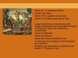 -  Salmo 29  Te ensalzare Señor Cantico de Isaias Salmo 18 Tu palabra me da vida Salmo 41 Mi alma tiene sed de Dios Luego del termino de las lecturas del antiguo testamento  se canta solemnemente el  Gloria  con toque de campanas y campanillas. Gloria de Nebreda Gloria de Palazon Gloria del Padre Cristobal Fones Y todos los que cumplan la forma liturgica de la oración. El salmo que acompaña la epistola es el Salmo 117 Este es el día. 