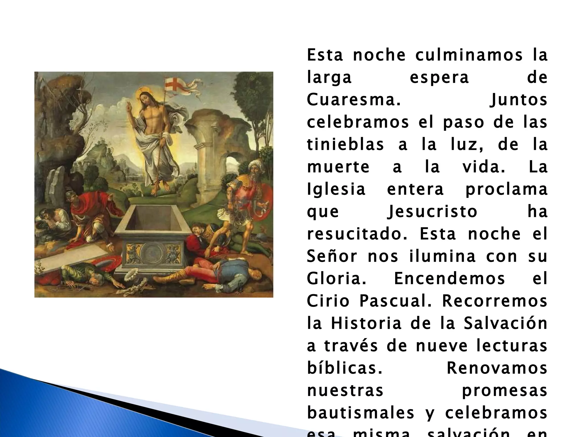 Esta noche culminamos la larga espera de Cuaresma. Juntos celebramos el paso de las tinieblas a la luz, de la muerte a la vida. La Iglesia entera proclama que Jesucristo ha resucitado. Esta noche el Señor nos ilumina con su Gloria. Encendemos el Cirio Pascual. Recorremos la Historia de la Salvación a través de nueve lecturas bíblicas. Renovamos nuestras promesas bautismales y celebramos esa misma salvación en los sacramentos del Bautismo, la Confirmación y la Eucaristía. 