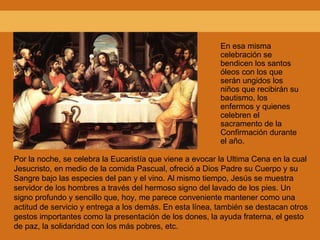 En esa misma celebración se bendicen los santos óleos con los que serán ungidos los niños que recibirán su bautismo, los enfermos y quienes celebren el sacramento de la Confirmación durante el año. Por la noche, se celebra la Eucaristía que viene a evocar la Ultima Cena en la cual Jesucristo, en medio de la comida Pascual, ofreció a Dios Padre su Cuerpo y su Sangre bajo las especies del pan y el vino. Al mismo tiempo, Jesús se muestra servidor de los hombres a través del hermoso signo del lavado de los pies. Un signo profundo y sencillo que, hoy, me parece conveniente mantener como una actitud de servicio y entrega a los demás. En esta línea, también se destacan otros gestos importantes como la presentación de los dones, la ayuda fraterna, el gesto de paz, la solidaridad con los más pobres, etc. 