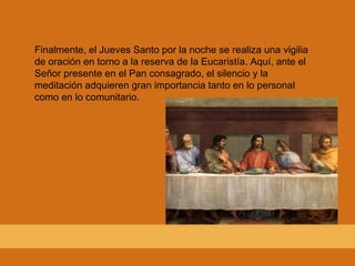 Finalmente, el Jueves Santo por la noche se realiza una vigilia de oración en torno a la reserva de la Eucaristía. Aquí, ante el Señor presente en el Pan consagrado, el silencio y la meditación adquieren gran importancia tanto en lo personal como en lo comunitario. 