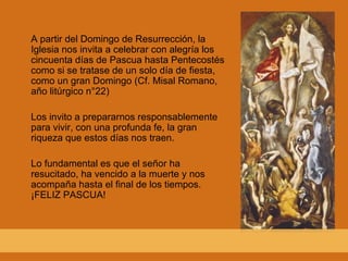 A partir del Domingo de Resurrección, la Iglesia nos invita a celebrar con alegría los cincuenta días de Pascua hasta Pentecostés como si se tratase de un solo día de fiesta, como un gran Domingo (Cf. Misal Romano, año litúrgico n°22) Los invito a prepararnos responsablemente para vivir, con una profunda fe, la gran riqueza que estos días nos traen. Lo fundamental es que el señor ha resucitado, ha vencido a la muerte y nos acompaña hasta el final de los tiempos. ¡FELIZ PASCUA! 
