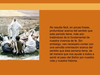 No resulta fácil, en pocas líneas, profundizar acerca del sentido que este periodo tiene, más aún tratándose de lo fundamental de nuestra vivencia de fe. Sin embargo, veo necesario contar con una sencilla orientación acerca del sentido que ésta semana tiene, de tal manera que nos ayude a todos a sentir el paso del Señor por nuestra vida y nuestra historia. 
