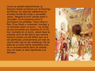 Como se señaló anteriormente, la Semana Santa comienza con el Domingo de Ramos. En este día celebramos la entrada triunfal de Cristo a Jerusalén. Jesús, "llegada la hora" decide partir a Jerusalén. El se presenta como lo anunciaron los profetas: "Aquí viene tu Rey, Él es Santo y victorioso, humilde, y va montado sobre un burro..." es el Rey de paz prometido por Zacarías (9, 9-10). Así, montado en un burro, Jesús hace su entrada como la del Siervo que camina hacia la muerte y la del Señor que va a ser glorificado, precisamente por esto se usa el color rojo en las vestiduras. No se trata de un mero hecho anecdótico sino de un acontecimiento lleno de sentido que, sin duda, le dará significado a la semana. 