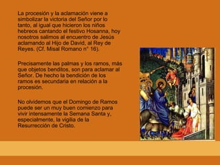 La procesión y la aclamación viene a simbolizar la victoria del Señor por lo tanto, al igual que hicieron los niños hebreos cantando el festivo Hosanna, hoy nosotros salimos al encuentro de Jesús aclamando al Hijo de David, al Rey de Reyes. (Cf. Misal Romano n° 16). Precisamente las palmas y los ramos, más que objetos benditos, son para aclamar al Señor. De hecho la bendición de los ramos es secundaria en relación a la procesión. No olvidemos que el Domingo de Ramos puede ser un muy buen comienzo para vivir intensamente la Semana Santa y, especialmente, la vigilia de la Resurrección de Cristo. 