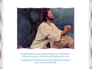 Cuando finaliza la cena, Jesús se dirige con sus discípulos
 al huerto y se pone a orar hasta que lo apresan. Lc 22,39
Acompañemos a Jesús en la oración y hagámoslo siempre
             para no caer en tentación
 