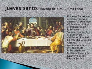    El Jueves Santo, se
    celebra el jueves
    anterior al Domingo
    de Resurrección, en
    el transcurso de
    la Semana
    Santa cristiana. Es
    el primer día
    del Triduo Pascual.
    En este día la Iglesia
    Católica
    conmemora la
    institución de
    la Eucaristía en
    la Última Cena y la
    Lavatorio de los
    Pies de Jesús.
 