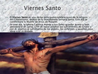    El Viernes Santo es una de las principales celebraciones de la religión
    del Cristianismo, dentro de la denominada Semana Santa. Este día se
    conmemora la Muerte de Jesús de Nazaret.
   En este día, la Iglesia Católica manda a sus fieles guardar ayuno o bien
    abstinencia de carne, a fin de hacer propios los sufrimientos de Cristo, y
    con él, unirnos al sufrimiento de los pobres, los enfermos y aquellos cuya
    alma está atribulada.
 