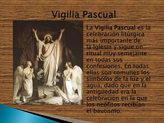    La Vigilia Pascual es la
    celebración litúrgica
    más importante de
    la Iglesia y sigue un
    ritual muy semejante
    en todas sus
    confesiones. En todas
    ellas son comunes los
    símbolos de la luz y el
    agua, dado que en la
    antigüedad era la
    celebración en la que
    los neófitos recibían
    el bautismo.
 