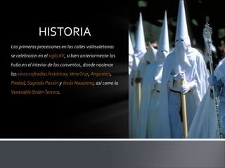 HISTORIA
Las primeras procesiones en las calles vallisoletanas
se celebraron en el siglo XV, si bien anteriormente las
hubo en el interior de los conventos, donde nacieron
las cinco cofradías históricas: Vera Cruz, Angustias,
Piedad, Sagrada Pasión y Jesús Nazareno, así como la
Venerable Orden Tercera.