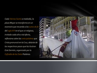 Cada Viernes Santo a mediodía, la
plaza Mayor se transforma en un
escenario que recuerda a los autos de fe
del siglo XVI en el que un religioso,
invitado cada año a tal efecto,
reflexiona sobre las siete palabras que
Cristo pronunció en la Cruz, delante de
los respectivos pasos que las ilustran.
Este Sermón, organizado por la
Cofradía de las Siete Palabras.