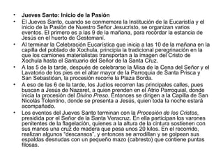 •   Jueves Santo: Inicio de la Pasión
•   El Jueves Santo, cuando se conmemora la Institución de la Eucaristía y el
    inicio de la Pasión de Nuestro Señor Jesucristo, se organizan varios
    eventos. El primero es a las 9 de la mañana, para recordar la estancia de
    Jesús en el huerto de Gestemaní.
•   Al terminar la Celebración Eucarística que inicia a las 10 de la mañana en la
    capilla del poblado de Xochula, principia la tradicional peregrinación en la
    que los camiones materialistas transportan a la imagen del Cristo de
    Xochula hasta el Santuario del Señor de la Santa Cruz.
•   A las 5 de la tarde, después de celebrarse la Misa de la Cena del Señor y el
    Lavatorio de los pies en el altar mayor de la Parroquia de Santa Prisca y
    San Sebastióan, la procesión recorre la Plaza Borda.
•   A eso de las 6 de la tarde, los Judíos recorren las principales calles, pues
    buscan a Jesús de Nazaret, a quien prenden en el Atrio Parroquial, donde
    inicia la procesión del Divino Preso. Entonces se dirigen a la Capilla de San
    Nicolás Tolentino, donde se presenta a Jesús, quien toda la noche estará
    acompañado.
•   Los eventos del Jueves Santo terminan con la Procesión de los Cristos,
    presidida por el Señor de la Santa Veracruz. En ella participan los varones
    penitentes de la flagelación, quienes a la altura de la cintura sostienen con
    sus manos una cruz de madera que pesa unos 20 kilos. En el recorrido,
    realizan algunos “descansos”, y entonces se arrodillan y se golpean sus
    espaldas desnudas con un pequeño mazo (cabresto) que contiene puntas
    filosas.
 