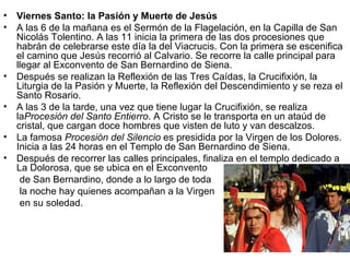 •   Viernes Santo: la Pasión y Muerte de Jesús
•   A las 6 de la mañana es el Sermón de la Flagelación, en la Capilla de San
    Nicolás Tolentino. A las 11 inicia la primera de las dos procesiones que
    habrán de celebrarse este día la del Viacrucis. Con la primera se escenifica
    el camino que Jesús recorrió al Calvario. Se recorre la calle principal para
    llegar al Exconvento de San Bernardino de Siena.
•   Después se realizan la Reflexión de las Tres Caídas, la Crucifixión, la
    Liturgia de la Pasión y Muerte, la Reflexión del Descendimiento y se reza el
    Santo Rosario.
•   A las 3 de la tarde, una vez que tiene lugar la Crucifixión, se realiza
    laProcesión del Santo Entierro. A Cristo se le transporta en un ataúd de
    cristal, que cargan doce hombres que visten de luto y van descalzos.
•   La famosa Procesión del Silencio es presidida por la Virgen de los Dolores.
    Inicia a las 24 horas en el Templo de San Bernardino de Siena.
•   Después de recorrer las calles principales, finaliza en el templo dedicado a
    La Dolorosa, que se ubica en el Exconvento
     de San Bernardino, donde a lo largo de toda
     la noche hay quienes acompañan a la Virgen
     en su soledad.
 