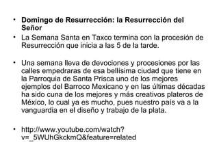 • Domingo de Resurrección: la Resurrección del
  Señor
• La Semana Santa en Taxco termina con la procesión de
  Resurrección que inicia a las 5 de la tarde.

• Una semana lleva de devociones y procesiones por las
  calles empedraras de esa bellísima ciudad que tiene en
  la Parroquia de Santa Prisca uno de los mejores
  ejemplos del Barroco Mexicano y en las últimas décadas
  ha sido cuna de los mejores y más creativos plateros de
  México, lo cual ya es mucho, pues nuestro país va a la
  vanguardia en el diseño y trabajo de la plata.

• http://www.youtube.com/watch?
  v=_5WUhGkckmQ&feature=related
 